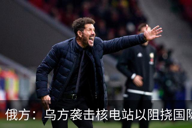 俄方：乌方袭击核电站以阻挠国际原子能机构来访